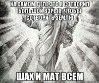 на самом деле это я сотворил большой взрыв, чтобы сотворить землю шах и мат всем