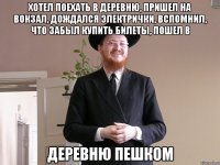 хотел поехать в деревню, пришел на вокзал, дождался электрички, вспомнил, что забыл купить билеты, пошел в деревню пешком