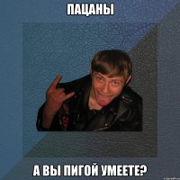 пацаны а вы пигой умеете?