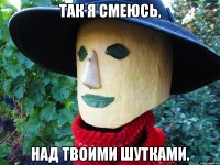 так я смеюсь, над твоими шутками.