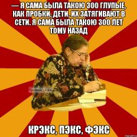 — я сама была такою 300 глупые, как пробки, дети. их затягивают в сети. я сама была такою 300 лет тому назад крэкс, пэкс, фэкс