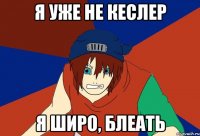 я уже не кеслер я широ, блеать