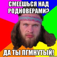 смеешься над родноверами? да ты пгмнутый!