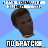 у тебя же випка??? смени мне тачку плиииииз. по братски