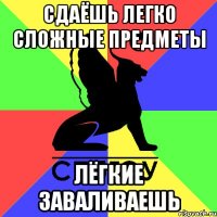 сдаёшь легко сложные предметы лёгкие заваливаешь