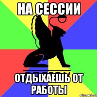 на сессии отдыхаешь от работы