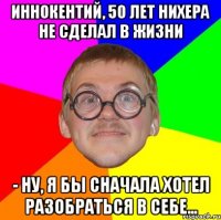 иннокентий, 50 лет нихера не сделал в жизни - ну, я бы сначала хотел разобраться в себе...