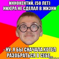 иннокентий, (50 лет) нихера не сделал в жизни - ну, я бы сначала хотел разобраться в себе...