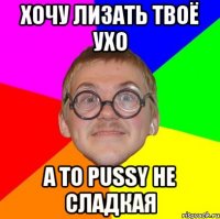 хочу лизать твоё ухо а то pussy не сладкая