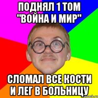 поднял 1 том "война и мир" сломал все кости и лег в больницу