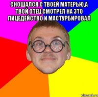 сношался с твоей матерью,а твой отец смотрел на это лицедейство и мастурбировал 