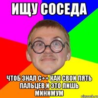 ищу соседа чтоб знал c++ как свои пять пальцев,и это лишь минимум