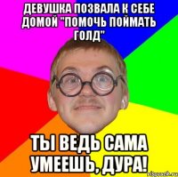 девушка позвала к себе домой "помочь поймать голд" ты ведь сама умеешь, дура!