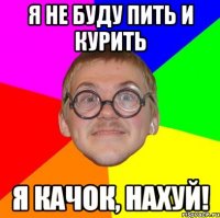 я не буду пить и курить я качок, нахуй!