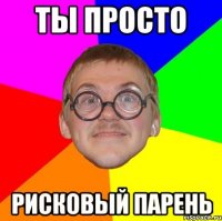 ты просто рисковый парень