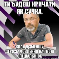 ти будеш кричати як сучка, коли я зменшу держзамовлення на твою спеціальнісь