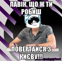 лавік, що ж ти робиш повертайся з києву!!!