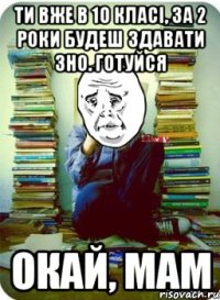 ти вже в 10 класі, за 2 роки будеш здавати зно. готуйся окай, мам