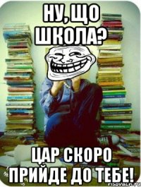 ну, що школа? цар скоро прийде до тебе!
