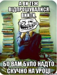 а ви теж відпрошувалися вийти, бо вам було надто скучно на уроці