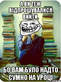 а ви теж відпрошувалися вийти, бо вам було надто сумно на уроці