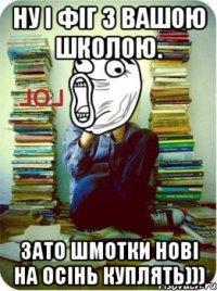 ну і фіг з вашою школою. зато шмотки нові на осінь куплять)))