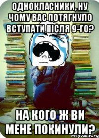 однокласники, ну чому вас потягнуло вступати після 9-го? на кого ж ви мене покинули?