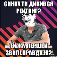 синку,ти дивився рейтинг? ти ж у перші й звилі.правда ж?