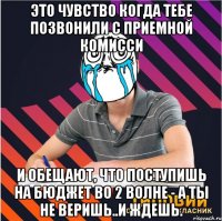 это чувство когда тебе позвонили с приемной комисси и обещают, что поступишь на бюджет во 2 волне - а ты не веришь..и ждешь.