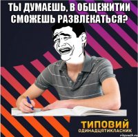 ты думаешь, в общежитии сможешь развлекаться? 