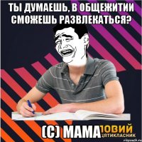 ты думаешь, в общежитии сможешь развлекаться? (с) мама