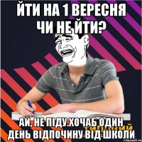 йти на 1 вересня чи не йти? ай, не піду.хочаб один день відпочину від школи