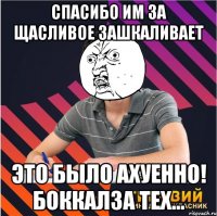 спасибо им за щасливое зашкаливает это было ахуенно! боккалза тех...