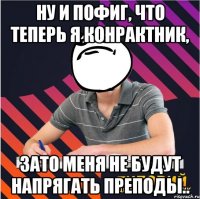 ну и пофиг, что теперь я конрактник, зато меня не будут напрягать преподы..