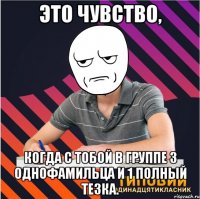 это чувство, когда с тобой в группе 3 однофамильца и 1 полный тезка.