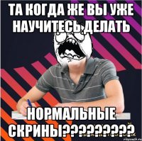 та когда же вы уже научитесь делать нормальные скрины???