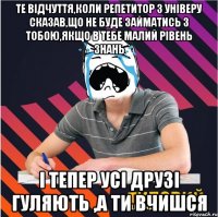 те відчуття,коли репетитор з універу сказав,що не буде займатись з тобою,якщо в тебе малий рівень знань і тепер усі друзі гуляють ,а ти вчишся