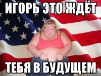 игорь это ждёт тебя в будущем