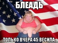 блеадь только вчера 45 весила