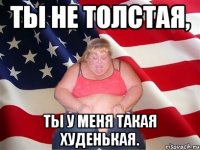 ты не толстая, ты у меня такая худенькая.