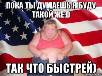 пока ты думаешь я буду такой же:d так что быстрей)