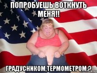 попробуешь воткнуть меня!! градусником,термометром.?