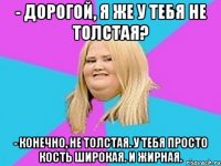 - дорогой, я же у тебя не толстая? - конечно, не толстая. у тебя просто кость широкая. и жирная.