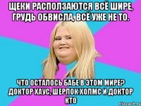 щеки расползаются всё шире, грудь обвисла, всё уже не то. что осталось бабе в этом мире? доктор хаус, шерлок холмс и доктор кто