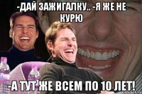 -дай зажигалку.. -я же не курю -а тут же всем по 10 лет!