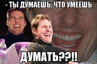 - ты думаешь, что умеешь думать??!!