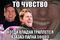 то чувство когда владка траллется азазаз лалка ))000))