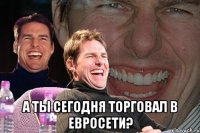  а ты сегодня торговал в евросети?