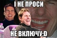 і не проси не включу;d