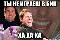 ты не играеш в бик ха ха ха